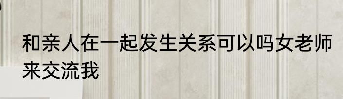 和亲人在一起发生关系可以吗女老师来交流我