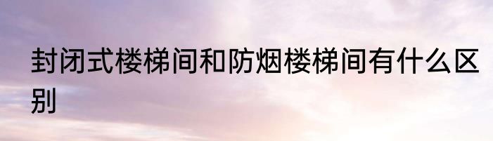 封闭式楼梯间和防烟楼梯间有什么区别