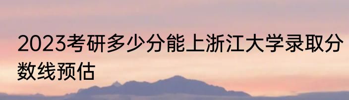 2023考研多少分能上浙江大学录取分数线预估