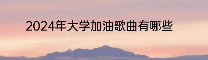 2024年大学加油歌曲有哪些