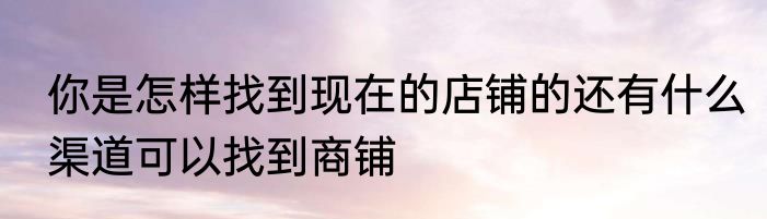你是怎样找到现在的店铺的还有什么渠道可以找到商铺