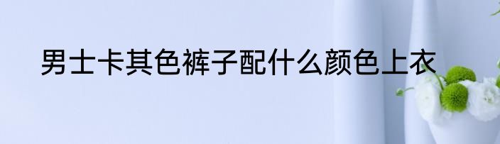 男士卡其色裤子配什么颜色上衣