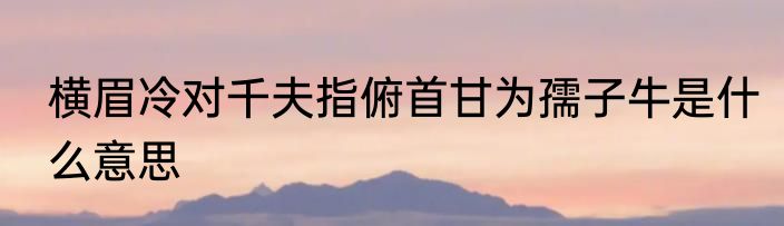 横眉冷对千夫指俯首甘为孺子牛是什么意思