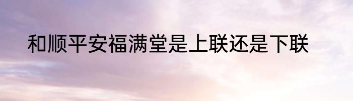和顺平安福满堂是上联还是下联
