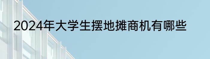2024年大学生摆地摊商机有哪些