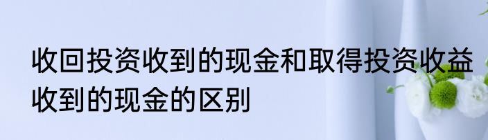 收回投资收到的现金和取得投资收益收到的现金的区别