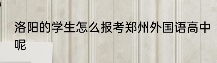 洛阳的学生怎么报考郑州外国语高中呢