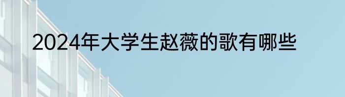 2024年大学生赵薇的歌有哪些