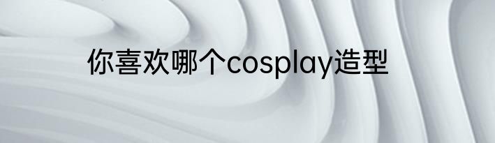 你喜欢哪个cosplay造型