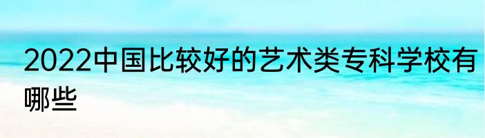 2022中国比较好的艺术类专科学校有哪些