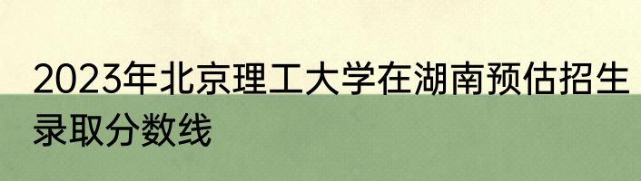 2023年北京理工大学在湖南预估招生录取分数线