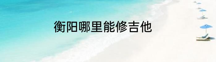 衡阳哪里能修吉他