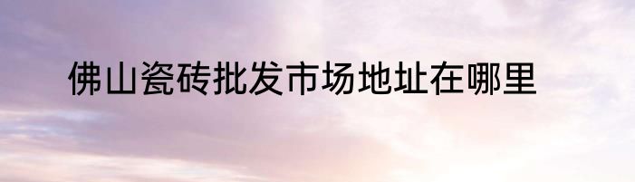 佛山瓷砖批发市场地址在哪里