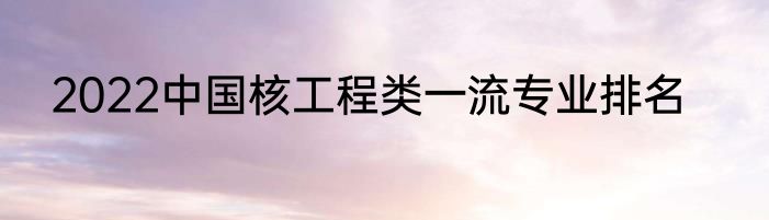 2022中国核工程类一流专业排名