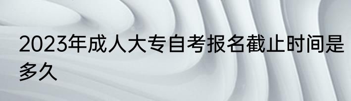 2023年成人大专自考报名截止时间是多久