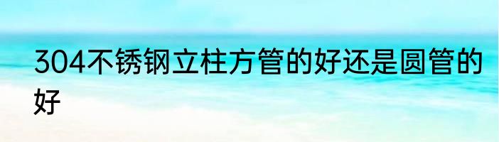 304不锈钢立柱方管的好还是圆管的好