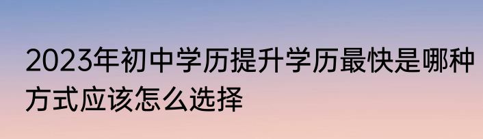 2023年初中学历提升学历最快是哪种方式应该怎么选择