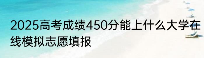 2025高考成绩450分能上什么大学在线模拟志愿填报