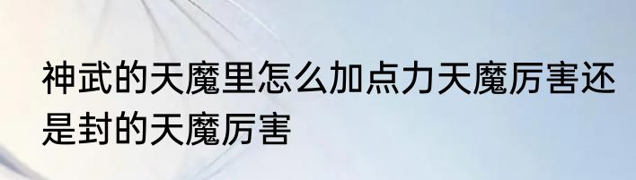 神武的天魔里怎么加点力天魔厉害还是封的天魔厉害