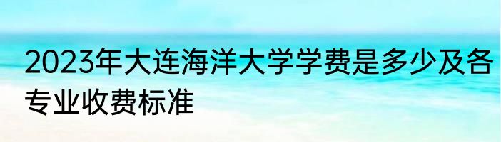 2023年大连海洋大学学费是多少及各专业收费标准