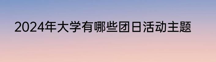 2024年大学有哪些团日活动主题
