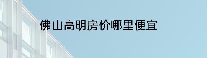 佛山高明房价哪里便宜