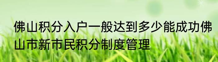佛山积分入户一般达到多少能成功佛山市新市民积分制度管理