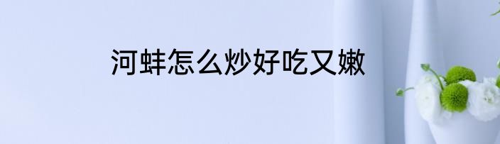 河蚌怎么炒好吃又嫩