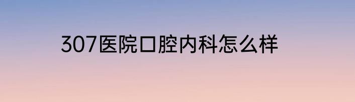 307医院口腔内科怎么样