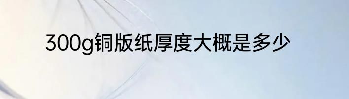 300g铜版纸厚度大概是多少