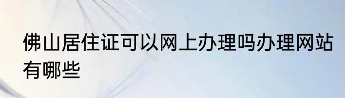 佛山居住证可以网上办理吗办理网站有哪些