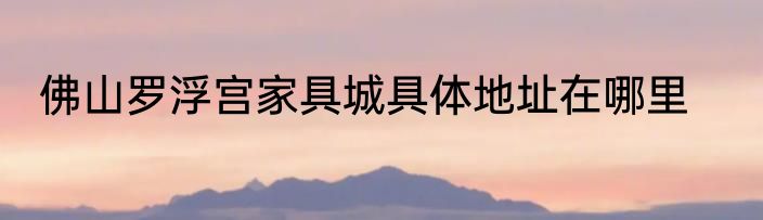 佛山罗浮宫家具城具体地址在哪里