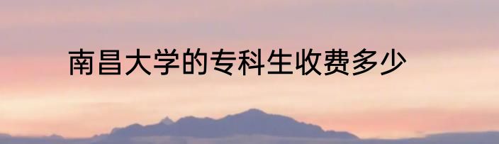 南昌大学的专科生收费多少