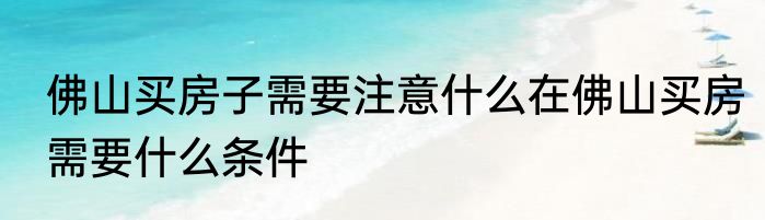 佛山买房子需要注意什么在佛山买房需要什么条件