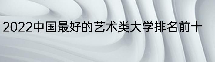 2022中国最好的艺术类大学排名前十