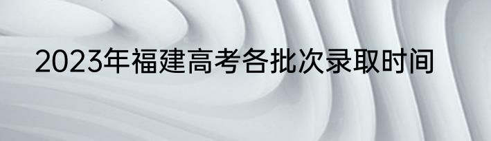 2023年福建高考各批次录取时间