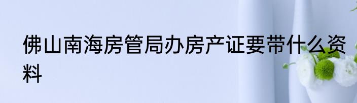 佛山南海房管局办房产证要带什么资料