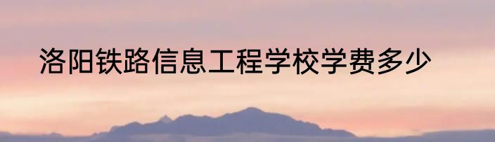 洛阳铁路信息工程学校学费多少