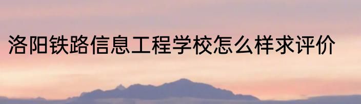 洛阳铁路信息工程学校怎么样求评价