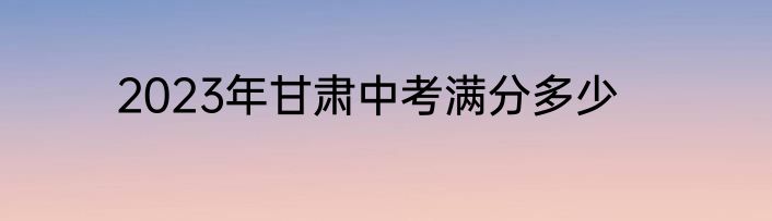 2023年甘肃中考满分多少