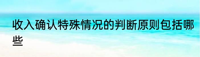 收入确认特殊情况的判断原则包括哪些