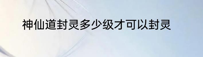 神仙道封灵多少级才可以封灵