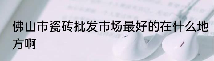 佛山市瓷砖批发市场最好的在什么地方啊