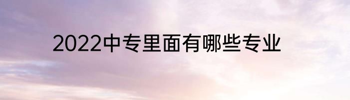 2022中专里面有哪些专业