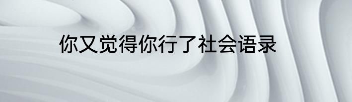 你又觉得你行了社会语录