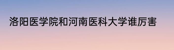 洛阳医学院和河南医科大学谁厉害