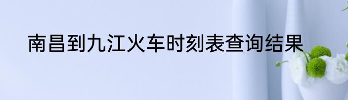 南昌到九江火车时刻表查询结果