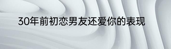 30年前初恋男友还爱你的表现