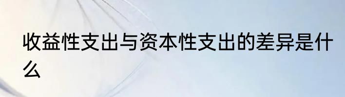 收益性支出与资本性支出的差异是什么