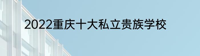 2022重庆十大私立贵族学校